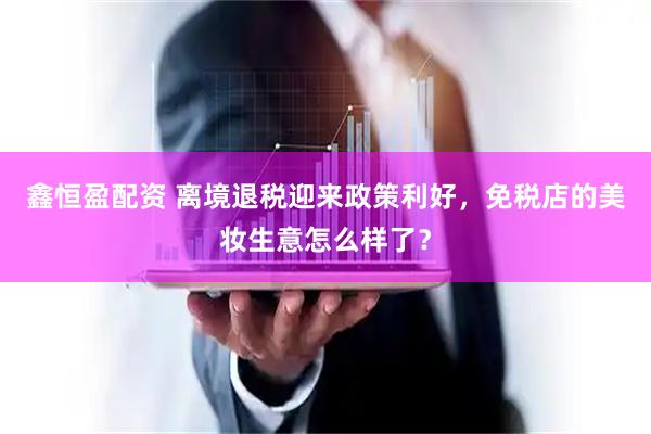 鑫恒盈配资 离境退税迎来政策利好，免税店的美妆生意怎么样了？