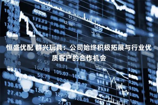 恒盛优配 群兴玩具：公司始终积极拓展与行业优质客户的合作机会