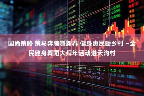 国尚策略 策马奔腾舞新春 健身惠民暖乡村 —全民健身舞蹈大拜年活动进天沟村