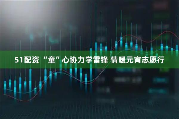 51配资 “童”心协力学雷锋 情暖元宵志愿行