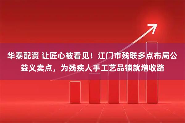 华泰配资 让匠心被看见！江门市残联多点布局公益义卖点，为残疾人手工艺品铺就增收路