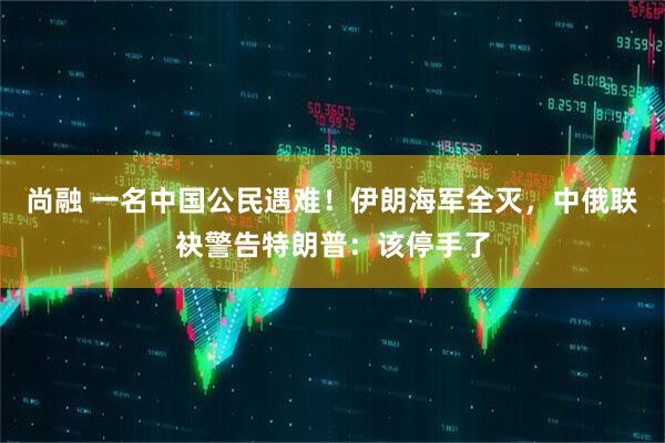 尚融 一名中国公民遇难！伊朗海军全灭，中俄联袂警告特朗普：该停手了