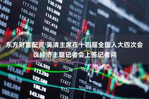 东方财富配资 吴清主席在十四届全国人大四次会议经济主题记者会上答记者问