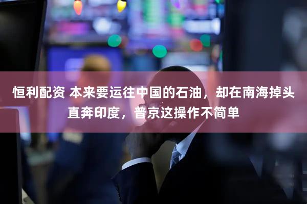 恒利配资 本来要运往中国的石油，却在南海掉头直奔印度，普京这操作不简单