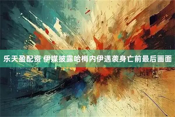 乐天盈配资 伊媒披露哈梅内伊遇袭身亡前最后画面