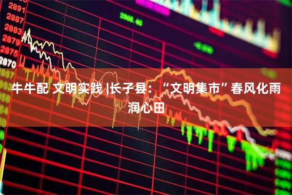 牛牛配 文明实践 |长子县：“文明集市”春风化雨润心田